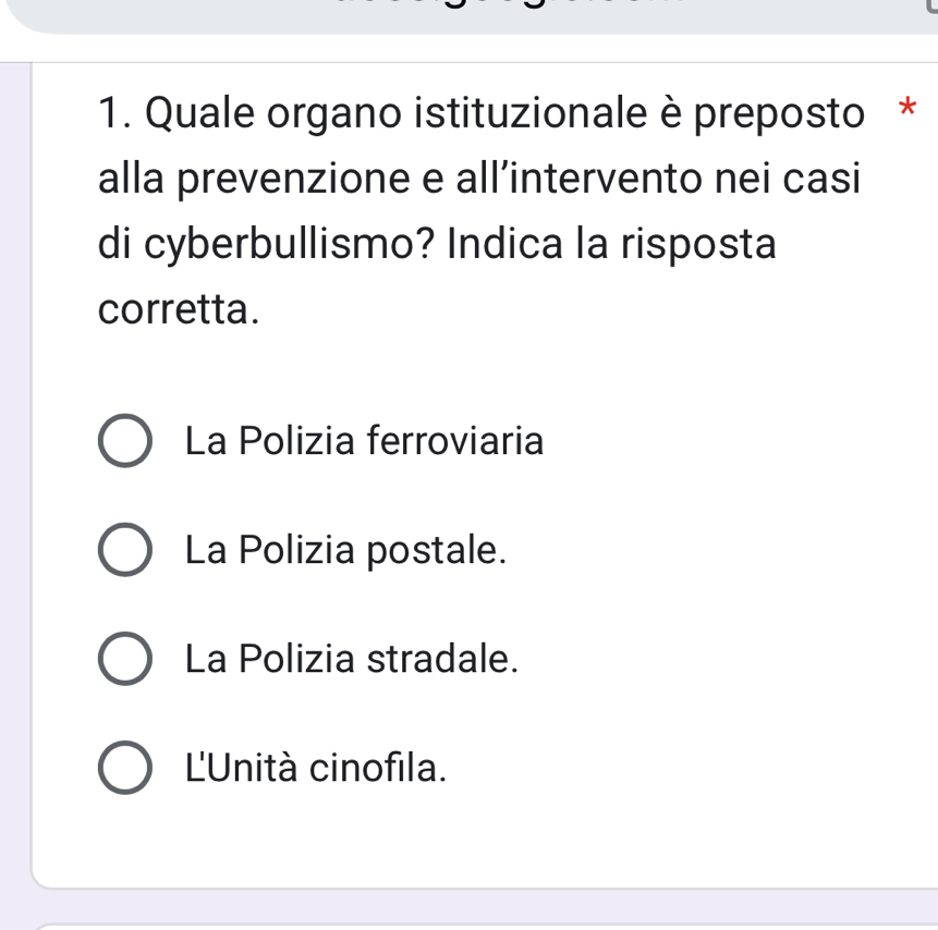 Quale organo istituzionale è preposto *
alla prevenzione e all’intervento nei casi
di cyberbullismo? Indica la risposta
corretta.
La Polizia ferroviaria
La Polizia postale.
La Polizia stradale.
L'Unità cinofila.