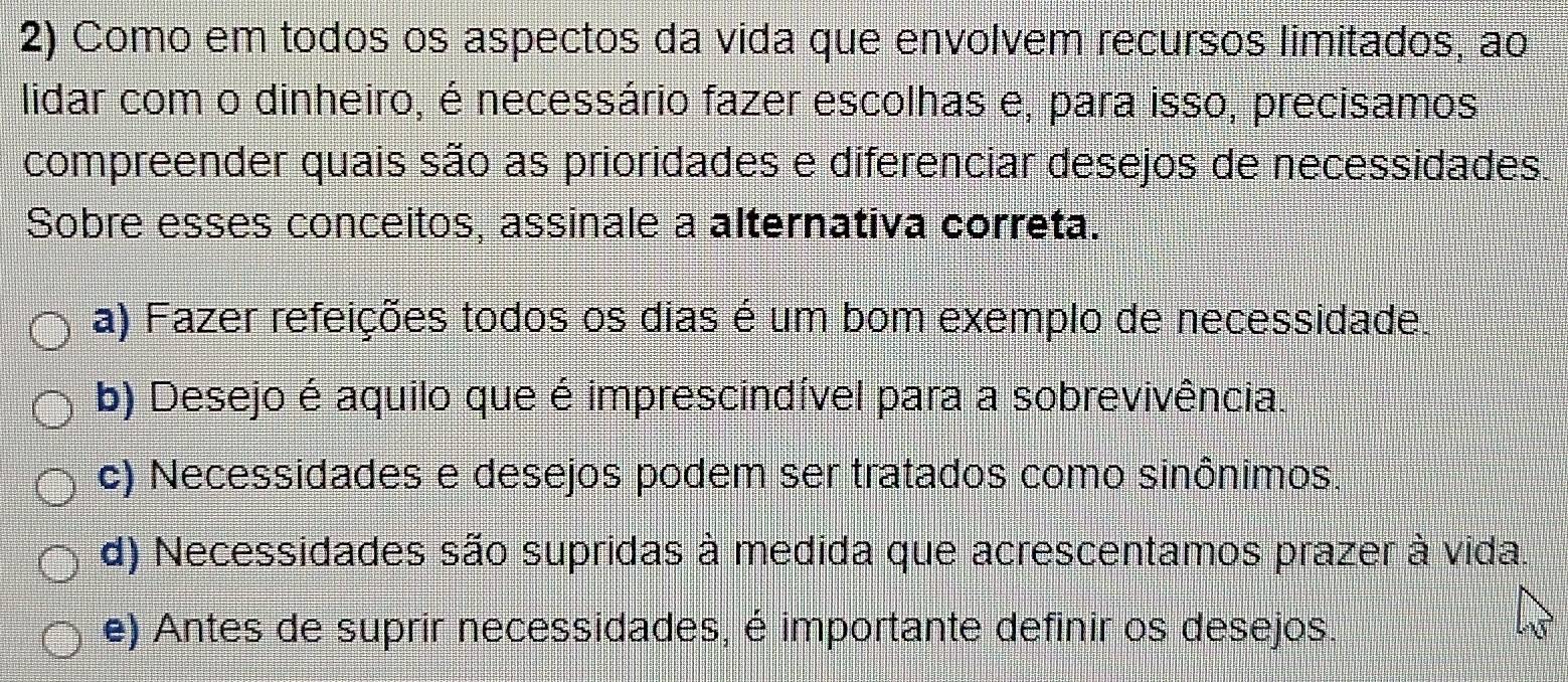 Como em todos os aspectos da vida que envolvem recursos limitados, ao
lidar com o dinheiro, é necessário fazer escolhas e, para isso, precisamos
compreender quais são as prioridades e diferenciar desejos de necessidades.
Sobre esses conceitos, assinale a alternativa correta.
a) Fazer refeições todos os dias é um bom exemplo de necessidade.
b) Desejo é aquilo que é imprescindível para a sobrevivência.
c) Necessidades e desejos podem ser tratados como sinônimos.
d) Necessidades são supridas à medida que acrescentamos prazer à vida.
e) Antes de suprir necessidades, é importante definir os desejos.