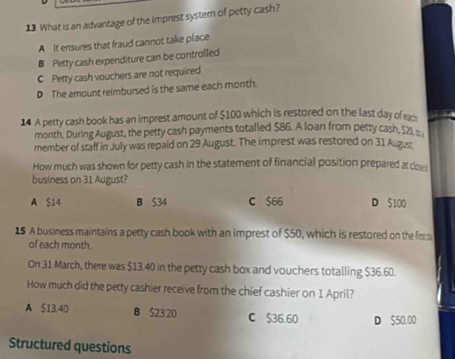 What is an advantage of the imprest system of petty cash?
A It ensures that fraud cannot take place
B Petty cash expenditure can be controlled
C Petty cash vouchers are not required
D The amount reimbursed is the same each month.
14 A petty cash book has an imprest amount of $100 which is restored on the last day of each p 
month. During August, the petty cash payments totalled $86. A loan from petty cash, $21 m
member of staff in July was repaid on 29 August. The imprest was restored on 31 Augus
How much was shown for petty cash in the statement of financial position prepared at cs
business on 31 August?
A S14 B S34 C $66 D $100
15 A business maintains a petty cash book with an imprest of $50, which is restored on the fi 
of each month.
On 31 March, there was $13.40 in the petty cash box and vouchers totalling $36.60.
How much did the petty cashier receive from the chief cashier on 1 April?
A $13.40 B $23 20 C $36.60
D $50.00
Structured questions