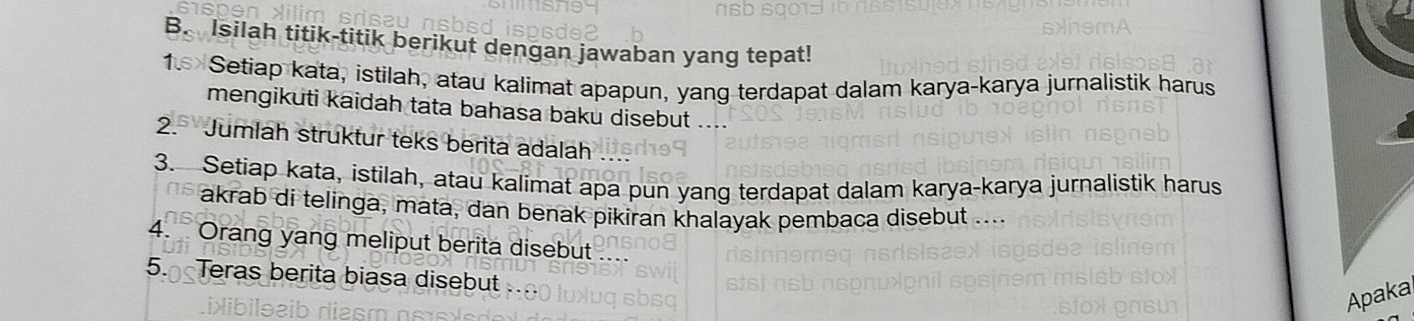 Isilah titik-titik berikut dengan jawaban yang tepat! 
1. Setiap kata, istilah, atau kalimat apapun, yang terdapat dalam karya-karya jurnalistik harus 
mengikuti kaidah tata bahasa baku disebut .... 
2. Jumlah struktur teks berita adalah 
3. Setiap kata, istilah, atau kalimat apa pun yang terdapat dalam karya-karya jurnalistik harus 
akrab di telinga, mata, dan benak pikiran khalayak pembaca disebut .... 
4. Orang yang meliput berita disebut 
5. Teras berita biasa disebut 
Apaka