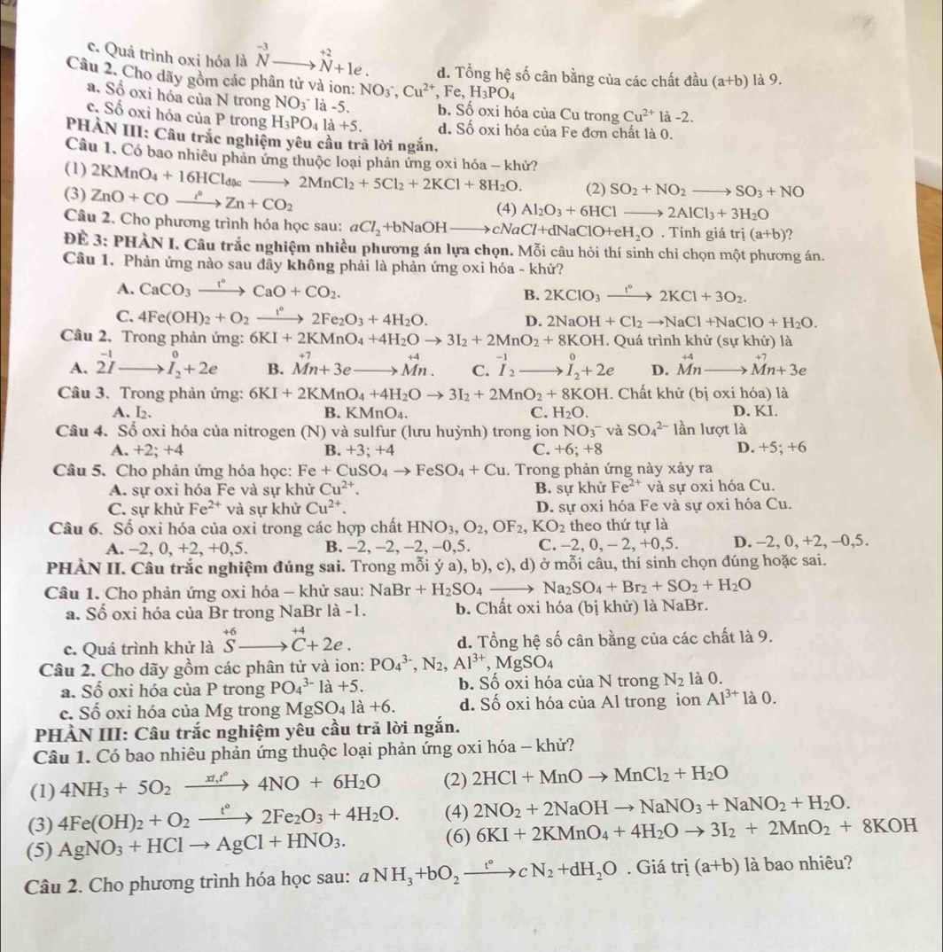 c. Quả trình oxi hóa là beginarrayr -3 Nendarray to^(+2)_N+1e. d. Tổng hệ số cân bằng của các chất đầu (a+b) là 9.
Câu 2. Cho dãy gồm các phân tử và ion: NO_3^-,Cu^(2+),Fe,H_3PO_4
a. Số oxi hóa của N trong NO_3^- là -5. b. Số oxi hóa của Cu trong Cu^(2+)1 -2.
c. Số oxi hóa của P trong H_3PO_4la+5. d. Số oxi hóa của Fe đơn chất là 0.
PHÀN III: Câu trắc nghiệm yêu cầu trả lời ngắn.
Câu 1. Có bao nhiều phản ứng thuộc loại phản ứng oxi hóa - khử?
(1)
(3) ZnO+COxrightarrow i°Zn+CO_2 2KMnO_4+16HCl_dicto 2MnCl_2+5Cl_2+2KCl+8H_2O. (2) SO_2+NO_2to SO_3+NO
(4) Al_2O_3+6HClto 2AlCl_3+3H_2O
Câu 2. Cho phương trình hóa học sau: aCl_2+bNaOHto cNaCl+dNaClO+eH_2O. Tính giá trị (a+b) ?
Để 3: PHÀN I. Câu trắc nghiệm nhiều phương án lựa chọn. Mỗi câu hỏi thí sinh chỉ chọn một phương án.
Câu 1. Phản ứng nào sau đây không phải là phản ứng oxi hóa - khử?
A. CaCO_3xrightarrow I°CaO+CO_2.
B. 2KClO_3xrightarrow I°2KCl+3O_2.
C. 4Fe(OH)_2+O_2xrightarrow t°2Fe_2O_3+4H_2O. D. 2NaOH+Cl_2to NaCl+NaClO+H_2O.
Câu 2. Trong phản ứng: 6KI+2KMnO_4+4H_2Oto 3I_2+2MnO_2+8KOH. Quá trình khử (sự khử) là
A. beginarrayr -1 2I- hline endarray .I_2_2^endarray B. beginarrayr +7 Mn+3eto endarray beginarrayr +74 Mn.endarray C. ^-1I_2 _  I_2^(0+2e D. beginarray)r +4 M^+4 vector Mnto vector Mn+3e
Câu 3. Trong phản ứng: 6KI+2KMnO_4+4H_2Oto 3I_2+2MnO_2+8KOH. Chất khử (bị oxi hóa) là
A. I₂. B. KMnO_4. C. H_2O. D. KI.
Câu 4. Số oxi hóa của nitrogen (N) và sulfur (lưu huỳnh) trong ion NO_3^- và SO_4^((2-)1an lượt là
A. +2; +4 B. +3; +4 C. +6 a · x D D. +5; +6
Câu 5. Cho phản ứng hóa học: Fe+CuSO_4)to FeSO_4+Cu. Trong phản ứng này xảy ra
A. sự oxi hóa Fe và sự khử Cu^(2+). B. sự khử Fe^(2+) và sự oxi hóa Cu.
C. sự khử Fe^(2+) và sự khử Cu^(2+). D. sự oxi hóa Fe và sự oxi hóa Cu.
Câu 6. Số oxi hóa của oxi trong các hợp chất HNO_3,O_2,OF_2,KO_2 theo thứ tự là
A. -2, 0, +2, +0,5. B. -2, -2, -2, -0,5. C. -2, 0, -2,+0,5 D. -2, 0, +2, -0,5.
PHÀN II. Câu trắc nghiệm đúng sai. Trong mỗi ý a), b), c), d) ở mỗi câu, thí sinh chọn đúng hoặc sai.
Câu 1. Cho phản ứng oxi hóa - khử sau: NaBr+H_2SO_4to Na_2SO_4+Br_2+SO_2+H_2O
a. Số oxi hóa của Br trong NaBr là -1. b. Chất oxi hóa (bị khử) là NaBr.
+4
c. Quá trình khử là beginarrayr +6 Sendarray C+2e. d. Tổng hệ số cân bằng của các chất là 9.
Câu 2. Cho dãy gồm các phân tử và ion: PO_4^((3-),N_2),Al^(3+),MgSO_4
a. Số oxi hóa của P trong PO_4^((3-)1a+5. b. Số oxi hóa của N trong N_2) là 0.
c. Số oxi hóa của Mg trong MgSO_4la+6. d. Số oxi hóa của Al trong ion Al^(3+) là 0.
PHÀN III: Câu trắc nghiệm yêu cầu trả lời ngắn.
Câu 1. Có bao nhiêu phản ứng thuộc loại phản ứng oxi hóa - khử?
(1) 4NH_3+5O_2xrightarrow xt_1t°4NO+6H_2O (2) 2HCl+MnOto MnCl_2+H_2O
(4) 2NO_2+2NaOHto NaNO_3+NaNO_2+H_2O.
(3) 4Fe(OH)_2+O_2xrightarrow t°2Fe_2O_3+4H_2O. (6) 6KI+2KMnO_4+4H_2Oto 3I_2+2MnO_2+8KOH
(5) AgNO_3+HClto AgCl+HNO_3.
Câu 2. Cho phương trình hóa học sau: aNH_3+bO_2xrightarrow t°cN_2+dH_2O. Giá trdot a+b) là bao nhiêu?