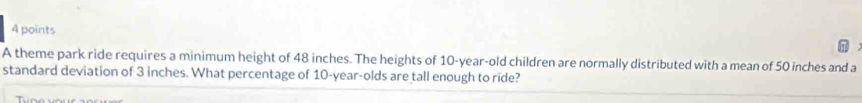 A theme park ride requires a minimum height of 48 inches. The heights of 10-year-old children are normally distributed with a mean of 50 inches and a 
standard deviation of 3 inches. What percentage of 10 -year-olds are tall enough to ride?