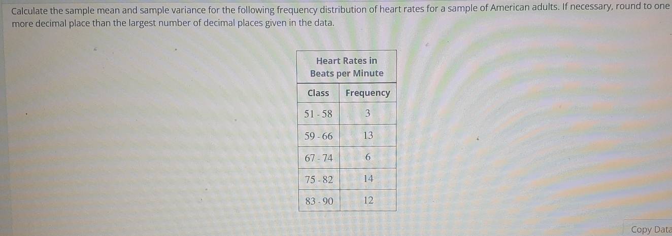 Calculate the sample mean and sample variance for the following frequency distribution of heart rates for a sample of American adults. If necessary, round to one 
more decimal place than the largest number of decimal places given in the data. 
Copy Data