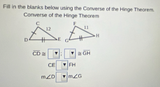 Fill in the blanks below using the Converse of the Hinge Theorem. 
Converse of the Hinge Theorem
overline CD≌ ?; ?≌ overline GH
CE□ FH
m∠ D□ m∠ G