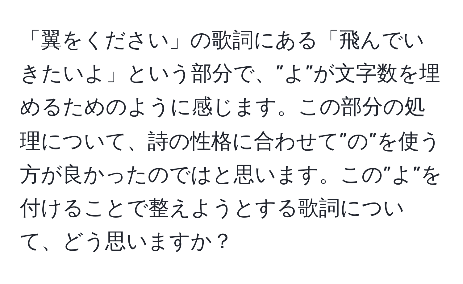 「翼をください」の歌詞にある「飛んでいきたいよ」という部分で、”よ”が文字数を埋めるためのように感じます。この部分の処理について、詩の性格に合わせて”の”を使う方が良かったのではと思います。この”よ”を付けることで整えようとする歌詞について、どう思いますか？