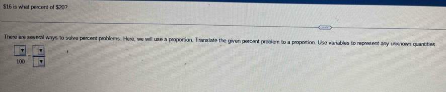 $16 is what percent of $20?
There are several ways to solve percent problems. Here, we will use a proportion. Translate the given percent problem to a proportion. Use variables to represent any unknown quantities.