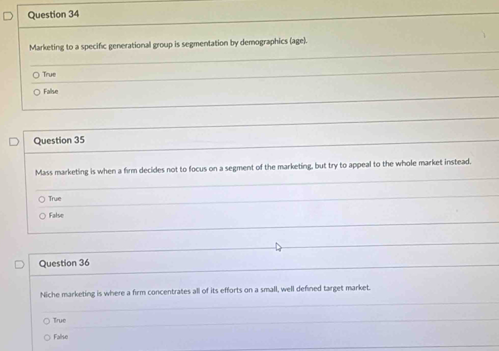 Marketing to a specifc generational group is segmentation by demographics (age).
True
False
Question 35
Mass marketing is when a firm decides not to focus on a segment of the marketing, but try to appeal to the whole market instead.
True
False
Question 36
Niche marketing is where a fırm concentrates all of its efforts on a small, well defned target market.
True
False