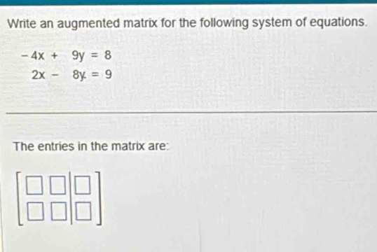 Write an augmented matrix for the following system of equations.
-4x+9y=8
2x-8y=9
_
_
The entries in the matrix are: