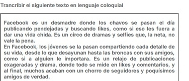 Trancribir el siquiente texto en lenquaje coloquial 
Facebook es un desmadre donde los chavos se pasan el día 
publicando pendejadas y buscando likes, como si eso les fuera a 
dar una vida chida. Es un circo de dramas y selfies que, la neta, no 
vale la pena. 
En Facebook, los jóvenes se la pasan compartiendo cada detalle de 
su vida, desde lo que desayunan hasta las broncas con sus amigos, 
como si a alguien le importara. Es un relajo de publicaciones 
exageradas y drama, donde todo se mide en likes y comentarios, y 
al final, muchos acaban con un chorro de seguidores y poquísimos 
amigos de verdad.