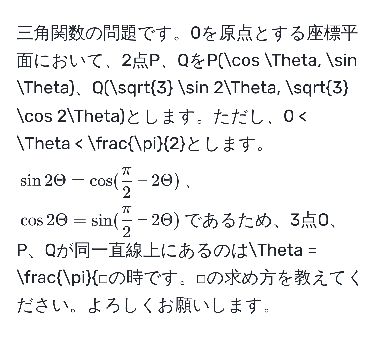 三角関数の問題です。0を原点とする座標平面において、2点P、QをP(cos Theta, sin Theta)、Q(sqrt(3) sin 2Theta, sqrt(3) cos 2Theta)とします。ただし、0 < Theta <  π/2 とします。$sin 2Theta = cos( π/2  - 2Theta)$、$cos 2Theta = sin( π/2  - 2Theta)$であるため、3点O、P、Qが同一直線上にあるのは$Theta = fracπ□$の時です。□の求め方を教えてください。よろしくお願いします。