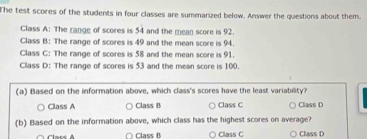 The test scores of the students in four classes are summarized below. Answer the questions about them.
Class A: The range of scores is 54 and the mean score is 92.
Class B: The range of scores is 49 and the mean score is 94.
Class C: The range of scores is 58 and the mean score is 91.
Class D: The range of scores is 53 and the mean score is 100.
(a) Based on the information above, which class's scores have the least variability?
Class A Class B Class C Class D
(b) Based on the information above, which class has the highest scores on average?
Clace A ○ Class B ○ Class C Class D