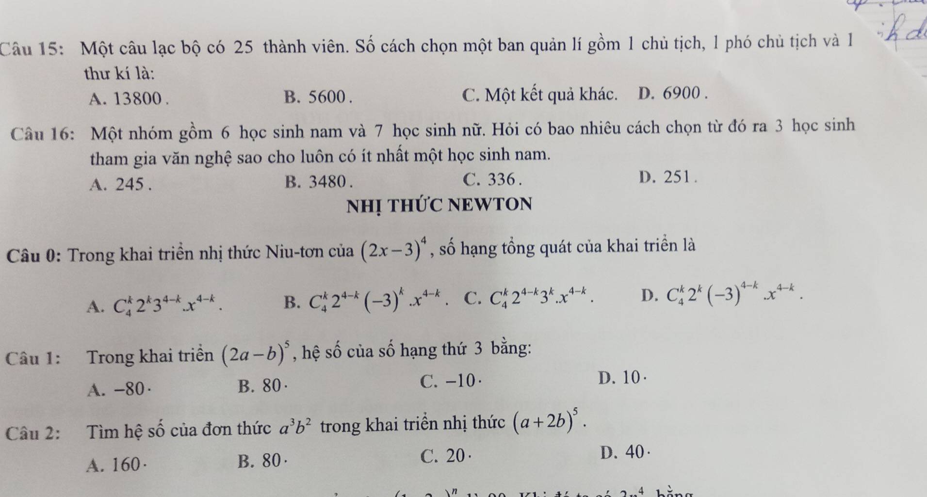 Một câu lạc bộ có 25 thành viên. Số cách chọn một ban quản lí gồm 1 chủ tịch, 1 phó chủ tịch và 1
thư kí là:
A. 13800. B. 5600. C. Một kết quả khác. D. 6900.
Câu 16: Một nhóm gồm 6 học sinh nam và 7 học sinh nữ. Hỏi có bao nhiêu cách chọn từ đó ra 3 học sinh
tham gia văn nghệ sao cho luôn có ít nhất một học sinh nam.
A. 245. B. 3480. C. 336.
D. 251.
NHị THỨC NEWTON
Câu 0: Trong khai triển nhị thức Niu-tơn cia(2x-3)^4 , số hạng tổng quát của khai triển là
A. C_4^(k2^k)3^(4-k).x^(4-k). B. C_4^(k2^4-k)(-3)^k.x^(4-k) C. C_4^(k2^4-k)3^k.x^(4-k). D. C_4^(k2^k)(-3)^4-k.x^(4-k). 
Câu 1: Trong khai triển (2a-b)^5 , hệ số của số hạng thứ 3 bằng:
A. -80 · B. 80 · C. -10 ·
D. 10 ·
Câu 2: Tìm hệ số của đơn thức a^3b^2 trong khai triển nhị thức (a+2b)^5. 
A. 160· B. 80 C. 20 · D. 40 ·