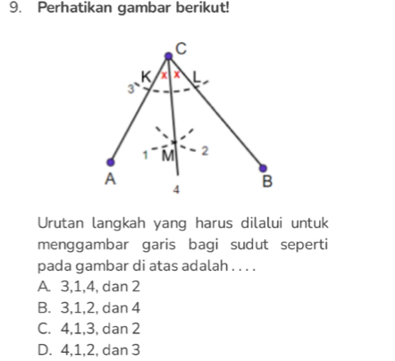 Perhatikan gambar berikut!
Urutan langkah yang harus dilalui untuk
menggambar garis bagi sudut seperti
pada gambar di atas adalah . . . .
A. 3, 1, 4, dan 2
B. 3, 1, 2, dan 4
C. 4, 1, 3, dan 2
D. 4, 1, 2, dan 3