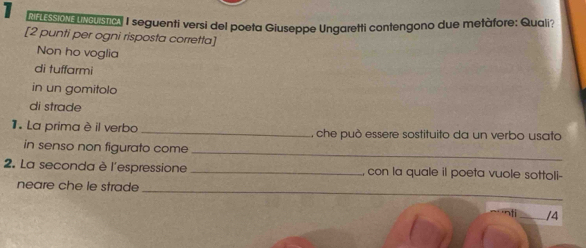 Mn ession Uncustic, I seguenti versi del poeta Giuseppe Ungaretti contengono due metàfore: Quali? 
[2 punti per ogni risposta corretta] 
Non ho voglia 
di tuffarmi 
in un gomitolo 
di strade 
1. La prima è il verbo _, che può essere sostituito da un verbo usato 
_ 
in senso non figurato come 
2. La seconda è l'espressione _, con la quale il poeta vuole sottoli- 
neare che le strade 
_ 
/4