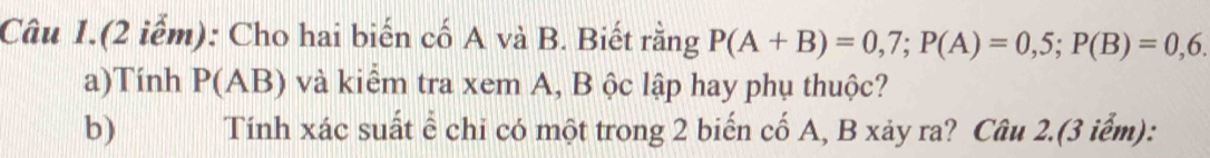 Câu 1.(2 iểm): Cho hai biến cố A và B. Biết rằng P(A+B)=0,7; P(A)=0,5; P(B)=0,6. 
a)Tính P(AB) và kiểm tra xem A, B ộc lập hay phụ thuộc? 
b) Tính xác suất ể chi có một trong 2 biến cố A, B xảy ra? Câu 2.(3 iểm):