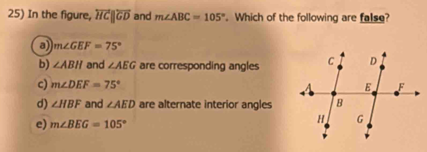 In the figure, overleftrightarrow HCparallel overleftrightarrow GD and m∠ ABC=105°. Which of the following are false?
a) m∠ GEF=75°
b) ∠ ABH and ∠ AEG are corresponding angles
c) m∠ DEF=75°
d) ∠ HBF and ∠ AED are alternate interior angles
e) m∠ BEG=105°