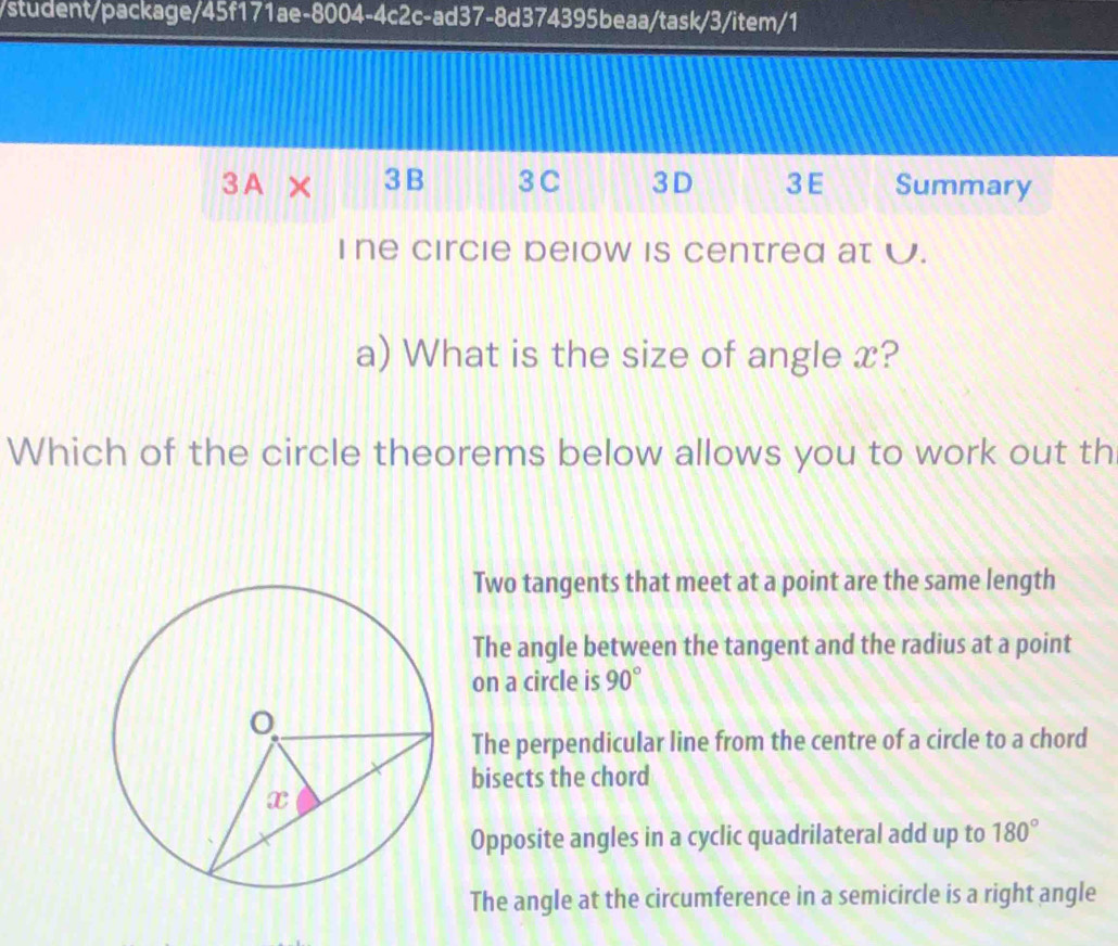 student/package/45f171ae-8004-4c2c-ad37-8d374395beaa/task/3/item/1
3A × 3 B 3 C 3D 3E Summary
Ine circie below is centred at U.
a) What is the size of angle x?
Which of the circle theorems below allows you to work out th
Two tangents that meet at a point are the same length
The angle between the tangent and the radius at a point
on a circle is 90°
The perpendicular line from the centre of a circle to a chord
bisects the chord
Opposite angles in a cyclic quadrilateral add up to 180°
The angle at the circumference in a semicircle is a right angle