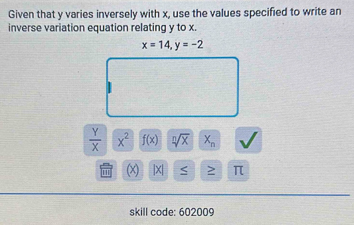 Given that y varies inversely with x, use the values specified to write an 
inverse variation equation relating y to x.
x=14, y=-2
=□° x=□
□
 Y/X  x^2 f(x) sqrt[n](x) X_n
m (x) |X| < > π
skill code: 602009