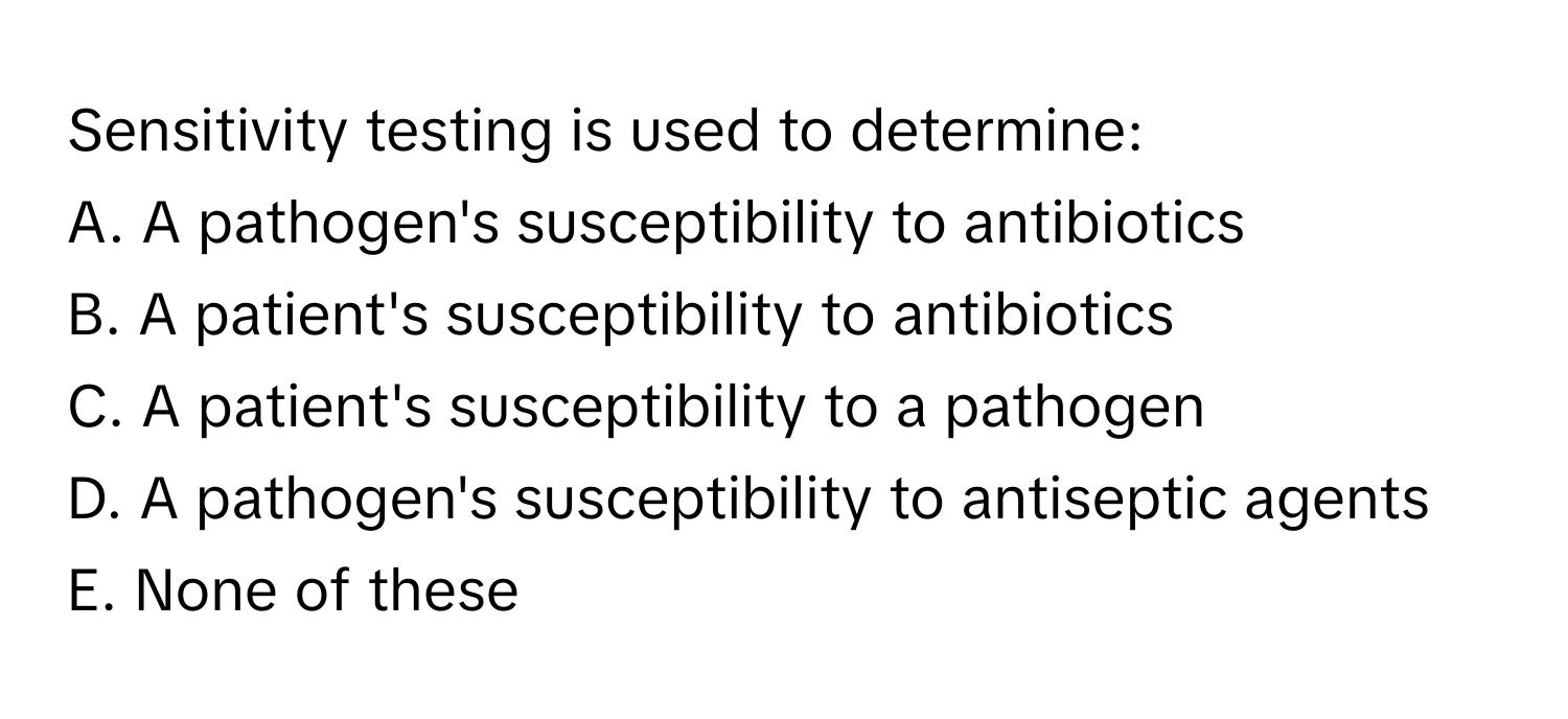 Sensitivity testing is used to determine:
A. A pathogen's susceptibility to antibiotics
B. A patient's susceptibility to antibiotics
C. A patient's susceptibility to a pathogen
D. A pathogen's susceptibility to antiseptic agents
E. None of these