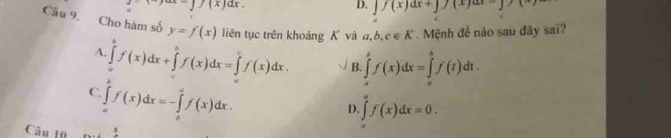 =∈t f(x)dx.
D. y(x)dx+y)(x)ax-y)(
Câu 9. Cho hàm số y=f(x) liên tục trên khoảng K và a, b, c∈ K.Mệnh đề nào sau đây sai?
A. ∈tlimits _a^bf(x)dx+∈tlimits _a^bf(x)dx=∈tlimits _a^cf(x)dx. B. ∈tlimits _a^bf(x)dx=∈tlimits _a^bf(t)dt.
C. ∈tlimits _a^bf(x)dx=-∈tlimits _b^af(x)dx.
D. ∈tlimits _0^af(x)dx=0. 
Câu 10