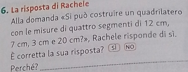 La risposta di Rachele
Alla domanda «Si può costruire un quadrilatero
con le misure di quattro segmenti di 12 cm,
7 cm, 3 cm e 20 cm?», Rachele risponde di sì.
È corretta la sua risposta? sì No
Perché?
_