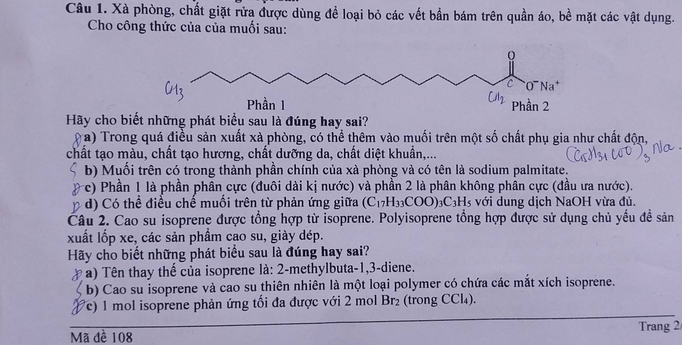 Xà phòng, chất giặt rửa được dùng để loại bỏ các vết bần bám trên quần áo, bề mặt các vật dụng.
Cho công thức của của muối sau:
Hãy cho biết những phát biểu sau là đúng hay sai?
(a) Trong quá điều sản xuất xà phòng, có thể thêm vào muối trên một số chất phụ gia như chất độn,
chất tạo màu, chất tạo hương, chất dưỡng da, chất diệt khuẩn,...
b) Muối trên có trong thành phần chính của xà phòng và có tên là sodium palmitate.
c) Phần 1 là phần phân cực (đuôi dài kị nước) và phần 2 là phân không phân cực (đầu ưa nước).
d) Có thể điều chế muối trên từ phản ứng giữa (C_17H_33COO)_3C_3H_5 với dung dịch NaOH vừa đủ.
Câu 2. Cao su isoprene được tổng hợp từ isoprene. Polyisoprene tổng hợp được sử dụng chủ yếu để sản
xuất lốp xe, các sản phẩm cao su, giày dép.
Hãy cho biết những phát biểu sau là đúng hay sai?
a) Tên thay thế của isoprene là: 2-methylbuta-1,3-diene.
b) Cao su isoprene và cao su thiên nhiên là một loại polymer có chứa các mắt xích isoprene.
Pc) 1 mol isoprene phản ứng tối đa được với 2 mol Br₂ (trong CCl4₄).
Mã đề 108 Trang 2