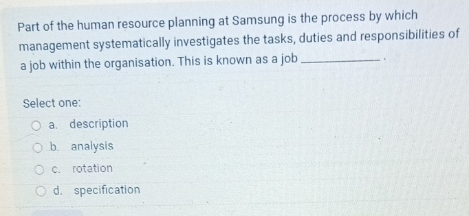 Part of the human resource planning at Samsung is the process by which
management systematically investigates the tasks, duties and responsibilities of
a job within the organisation. This is known as a job_
.
Select one:
a. description
b analysis
c. rotation
d. specification