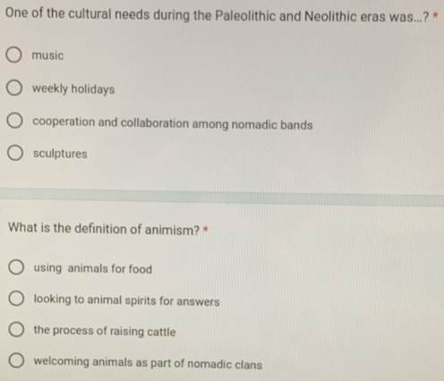 One of the cultural needs during the Paleolithic and Neolithic eras was...? *
music
weekly holidays
cooperation and collaboration among nomadic bands
sculptures
What is the definition of animism? *
using animals for food
looking to animal spirits for answers
the process of raising cattle
welcoming animals as part of nomadic clans