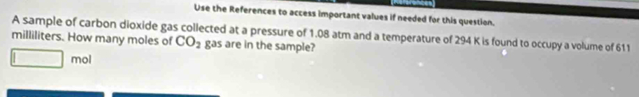 Use the References to access important values if needed for this question. 
A sample of carbon dioxide gas collected at a pressure of 1.08 atm and a temperature of 294 K is found to occupy a volume of 611
milliliters. How many moles of CO_2 gas are in the sample? 
mol