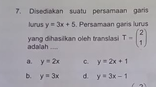 Disediakan suatu persamaan garis
lurus y=3x+5. Persamaan garis lurus
yang dihasilkan oleh translasi T=beginpmatrix 2 1endpmatrix
adalah ....
a. y=2x C. y=2x+1
b. y=3x d. y=3x-1