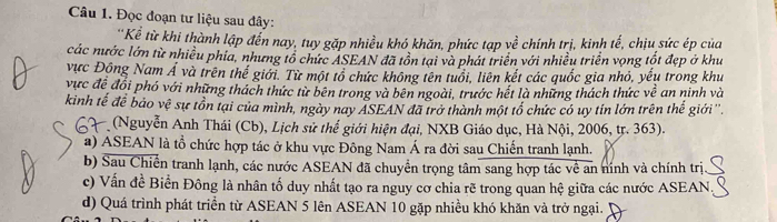 Đọc đoạn tư liệu sau đây:
'Kể từ khi thành lập đến nay, tuy gặp nhiều khó khăn, phức tạp về chính trị, kinh tế, chịu sức ép của
các nước lớn từ nhiều phia, nhưng tổ chức ASEAN đã tồn tại và phát triển với nhiều triển vọng tốt đẹp ở khu
vực Động Nam Á và trên thế giới. Từ một tổ chức không tên tuổi, liên kết các quốc gia nhỏ, yếu trong khu
vực đề đổi phó với những thách thức từ bên trong và bên ngoài, trước hết là những thách thức về an ninh và
kinh tế đề bảo vệ sự tồn tại của mình, ngày nay ASEAN đã trở thành một tổ chức có uy tin lớn trên thế giới''.
* (Nguyễn Anh Thái (Cb), Lịch sử thể giới hiện đại, NXB Giáo dục, Hà Nội, 2006, tr. 363).
a) ASEAN là tổ chức hợp tác ở khu vực Đông Nam Á ra đời sau Chiến tranh lạnh.
b) Sau Chiến tranh lạnh, các nước ASEAN đã chuyển trọng tâm sang hợp tác về an nính và chính trị
c) Vấn đề Biển Đông là nhân tố duy nhất tạo ra nguy cơ chia rẽ trong quan hệ giữa các nước ASEAN
d) Quá trình phát triển từ ASEAN 5 lên ASEAN 10 gặp nhiều khó khăn và trở ngại.