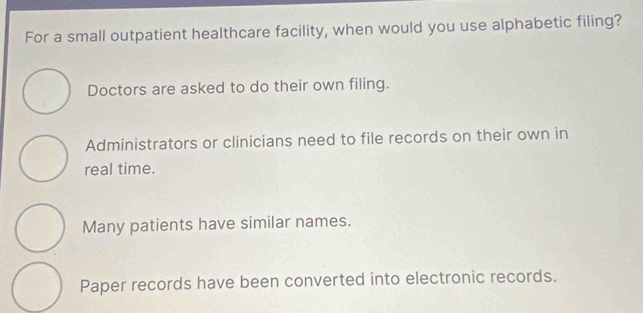 For a small outpatient healthcare facility, when would you use alphabetic filing?
Doctors are asked to do their own filing.
Administrators or clinicians need to file records on their own in
real time.
Many patients have similar names.
Paper records have been converted into electronic records.