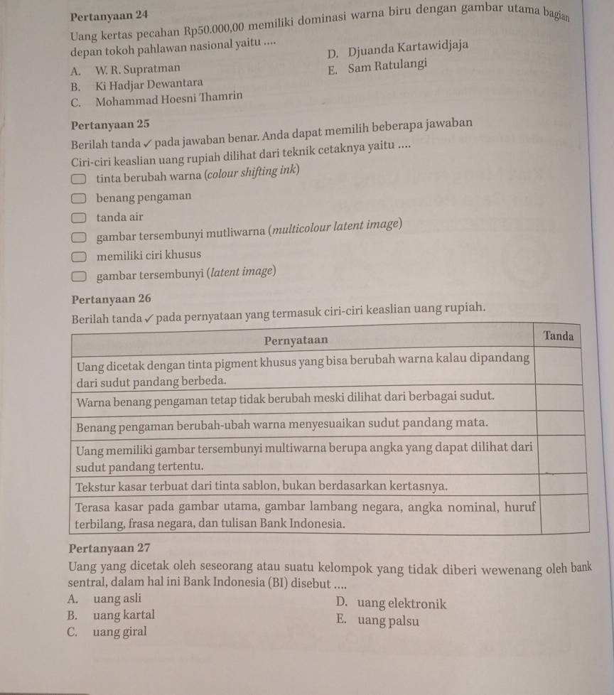 Pertanyaan 24
Uang kertas pecahan Rp50.000,00 memiliki dominasi warna biru dengan gambar utama bagian
depan tokoh pahlawan nasional yaitu ....
D. Djuanda Kartawidjaja
A. W. R. Supratman
E. Sam Ratulangi
B. Ki Hadjar Dewantara
C. Mohammad Hoesni Thamrin
Pertanyaan 25
Berilah tanda ✓ pada jawaban benar. Anda dapat memilih beberapa jawaban
Ciri-ciri keaslian uang rupiah dilihat dari teknik cetaknya yaitu ....
tinta berubah warna (colour shifting ink)
benang pengaman
tanda air
gambar tersembunyi mutliwarna (multicolour latent image)
memiliki ciri khusus
gambar tersembunyi (latent image)
Pertanyaan 26
masuk ciri-ciri keaslian uang rupiah.
Pertanyaan 27
Uang yang dicetak oleh seseorang atau suatu kelompok yang tidak diberi wewenang oleh bank
sentral, dalam hal ini Bank Indonesia (BI) disebut ....
A. uang asli D. uang elektronik
B. uang kartal E. uang palsu
C. uang giral