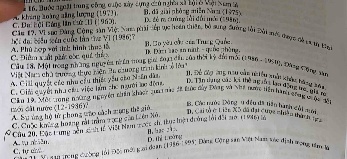 Bước ngoặt trong công cuộc xây dựng chủ nghĩa xã hội ở Việt Nam là
A. khủng hoảng nặng lượng (1973). B. đã giải phóng miền Nam (1975).
C. Đại hội Đảng lần thứ III (1960). D. đề ra đường lối đổi mới (1986).
Câu 17. Vì sao Đảng Cộng sản Việt Nam phải tiếp tục hoàn thiện, bố sung đường lối Đổi mới được đề ra từ Đại
hội đại biểu toàn quốc lần thứ VI (1986)?
A. Phù hợp với tình hình thực tế. B. Do yêu cầu của Trung Quốc.
D. Đảm bảo an ninh - quốc phòng.
C. Điểm xuất phát còn quá thấp.
Câu 18. Một trong những nguyên nhân trong giai đoạn đầu của thời kỳ đổi mới (1986 - 1990), Đảng Cộng sản
Việt Nam chủ trường thực hiện Ba chương trình kinh tế lớn?
A. Giải quyết các nhu cầu thiết yếu cho Nhân dân. B. Đề đáp ứng nhu cầu nhiều xuất khẩu hàng hóa,
C. Giải quyết nhu cầu việc làm cho người lao động.
D. Tận dụng các lợi thế nguồn lao động trẻ, giá rẻ.
Câu 19. Một trong những nguyên nhân khách quan nào đã thúc đầy Đảng và Nhà nước tiến hành công cuộc đổi
mới đất nước (12-1986)?
A. Sự ủng hộ từ phong trào cách mạng thế giới.
B. Các nước Đông u đều đã tiến hành đổi mới.
C. Cuộc khủng hoàng rất trầm trọng của Liên Xô.
D. Cải tổ ở Liên Xô đã đạt được nhiều thành tựu.
Câu 20. Đặc trưng nền kinh tế Việt Nam trước khi thực hiện đường lối đổi mới (1986) là
B. bao cấp.
A. tự nhiên.
D. thị trường.
C. tự chủ.
T Vì sao trong đường lối Đổi mới giai đoạn (1986-1995) Đảng Cộng sản Việt Nam xác định trọng tâm là