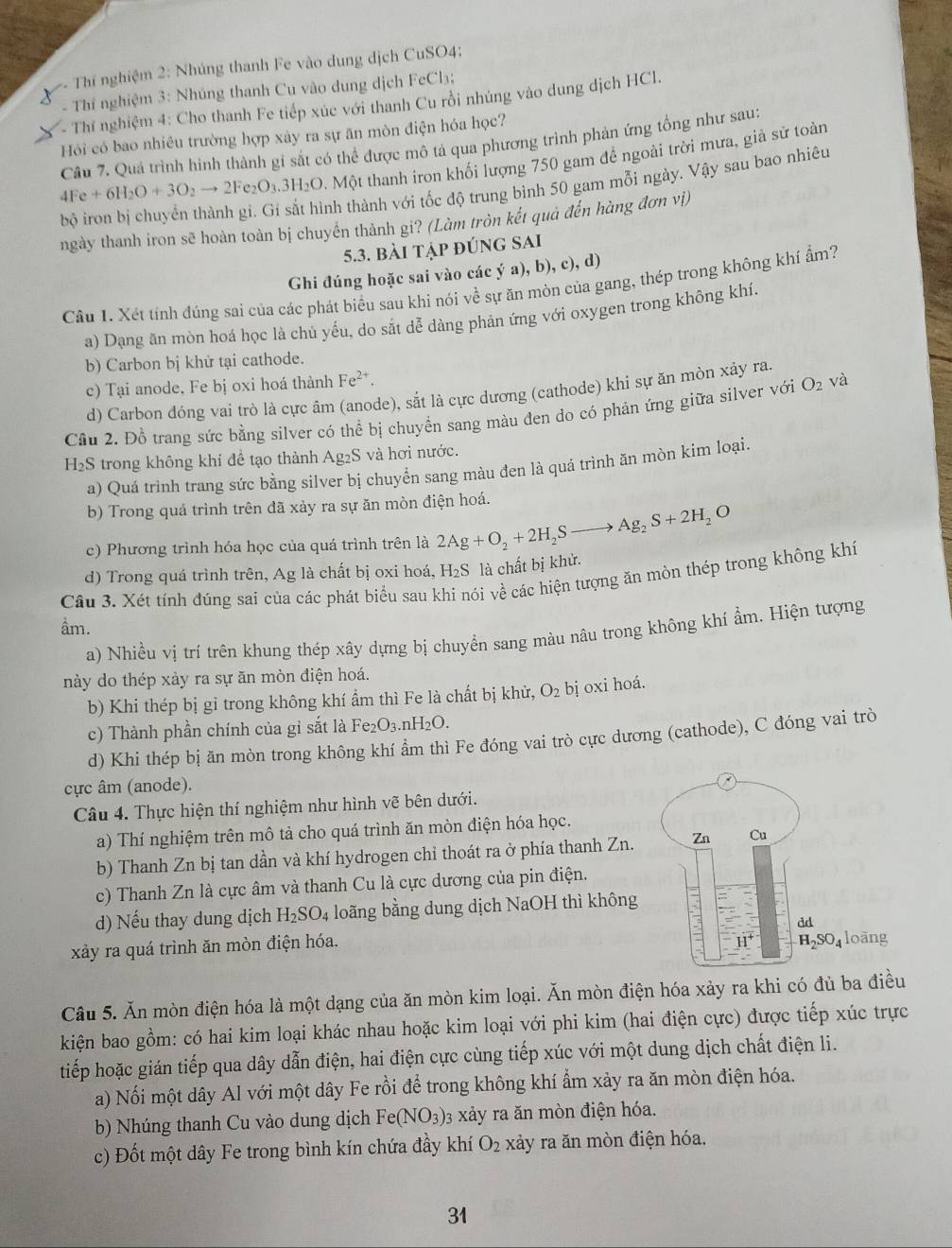 Thí nghiệm 2: Nhúng thanh Fe vào dung dịch CuSO4;
- Thí nghiệm 3: Nhúng thanh Cu vào dung dịch FeCl₃;
- Thí nghiệm 4: Cho thanh Fe tiếp xúc với thanh Cu rồi nhúng vào dung dịch HCl.
Hỏi có bao nhiêu trường hợp xảy ra sự ăn mòn điện hóa học?
Câu 7. Quá trình hình thành gỉ sắt có thể được mô tả qua phương trình phản ứng tổng như sau:
4Fe+6H_2O+3O_2to 2Fe_2O_3 53H₂O. Một thanh iron khối lượng 750 gam để ngoài trời mưa, giả sử toàn
l sắt hình thành với tốc độ trung bình 50 gam mỗi ngày. Vậy sau bao nhiêu
ngày thanh iron sẽ hoàn toàn bị chuyển thành gi? (Làm tròn kết quả đến hàng đơn vị)
5.3. bài tập đúng sai
Ghi đúng hoặc sai vào các ý a), b), c), d)
Câu 1. Xét tính đúng sai của các phát biểu sau khi nói về sự ăn mòn của gang, thép trong không khí ẩm?
a) Dạng ăn mòn hoá học là chủ yếu, do sắt dễ dàng phản ứng với oxygen trong không khí.
b) Carbon bị khử tại cathode.
c) Tại anode. Fe bị oxi hoá thành Fe^(2+).
d) Carbon đóng vai trò là cực âm (anode), sắt là cực dương (cathode) khi sự ăn mòn xảy ra.
Cầu 2. Đồ trang sức bằng silver có thể bị chuyển sang màu đen do có phản ứng giữa silver với O_2 và
H_2S trong không khí để tạo thành Ag₂S và hơi nước.
a) Quá trình trang sức bằng silver bị chuyển sang màu đen là quá trình ăn mòn kim loại.
b) Trong quá trình trên đã xảy ra sự ăn mòn điện hoá.
c) Phương trình hóa học của quá trình trên là 2Ag+O_2+2H_2Sto Ag_2S+2H_2O
d) Trong quá trình trên, Ag là chất bị oxi hoá, H₂S là chất bị khử.
Câu 3. Xét tính đúng sai của các phát biểu sau khi nói về các hiện tượng ăn mòn thép trong không khí
ầm.
a) Nhiều vị trí trên khung thép xây dựng bị chuyền sang màu nâu trong không khí ẩm. Hiện tượng
này do thép xảy ra sự ăn mòn điện hoá.
b) Khi thép bị gỉ trong không khí ẩm thì Fe là chất bị khử, O_2 bị oxi hoá.
c) Thành phần chính của gỉ sắt là Fe O_3 r _1H_2O.
d) Khi thép bị ăn mòn trong không khí ẩm thì Fe đóng vai trò cực dương (cathode), C đóng vai trò
cực âm (anode).
Câu 4. Thực hiện thí nghiệm như hình vẽ bên dưới.
a) Thí nghiệm trên mô tả cho quá trình ăn mòn điện hóa học.
b) Thanh Zn bị tan dần và khí hydrogen chỉ thoát ra ở phía thanh Zn. 
c) Thanh Zn là cực âm và thanh Cu là cực dương của pin điện.
d) Nếu thay dung dịch H_2SO_4 loãng bằng dung dịch NaOH thì không
xảy ra quá trình ăn mòn điện hóa. 
Câu 5. Ăn mòn điện hóa là một dạng của ăn mòn kim loại. Ăn mòn điện hóa xảy ra khi có đủ ba điều
kiện bao gồm: có hai kim loại khác nhau hoặc kim loại với phi kim (hai điện cực) được tiếp xúc trực
tiếp hoặc gián tiếp qua dây dẫn điện, hai điện cực cùng tiếp xúc với một dung dịch chất điện li.
a) Nối một dây Al với một dây Fe rồi để trong không khí ẩm xảy ra ăn mòn điện hóa.
b) Nhúng thanh Cu vào dung dịch Fe(NO_3) 3 xảy ra ăn mòn điện hóa.
c) Đốt một dây Fe trong bình kín chứa đầy khí O_2 xảy ra ăn mòn điện hóa.
31