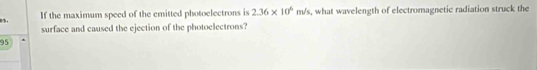 If the maximum speed of the emitted photoelectrons is 2.36* 10^6m/s , what wavelength of electromagnetic radiation struck the 
surface and caused the ejection of the photoelectrons?
95