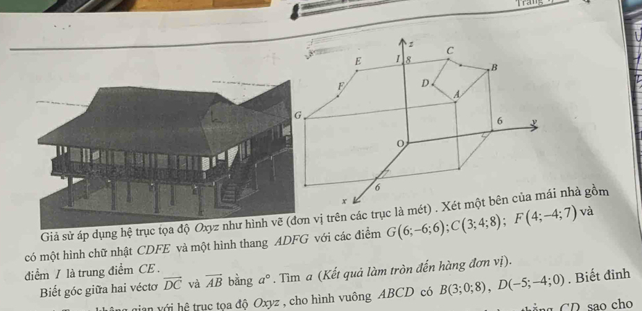 Trang 
Giả sử áp dụng hệ trụ vị trên các trục là méi nhà gồm 
có một hình chữ nhật CDFE và một hình thang ADFG với các điểm G(6;-6;6); C(3;4;8); F(4;-4;7) và 
điểm / là trung điểm CE . 
Biết góc giữa hai véctơ vector DC và vector AB bàng a°. Tìm a (Kết quả làm tròn đến hàng đơn vị). 
gian với hệ trục tọa độ Oxyz , cho hình vuông ABCD có B(3;0;8), D(-5;-4;0). Biết đỉnh 
o ch