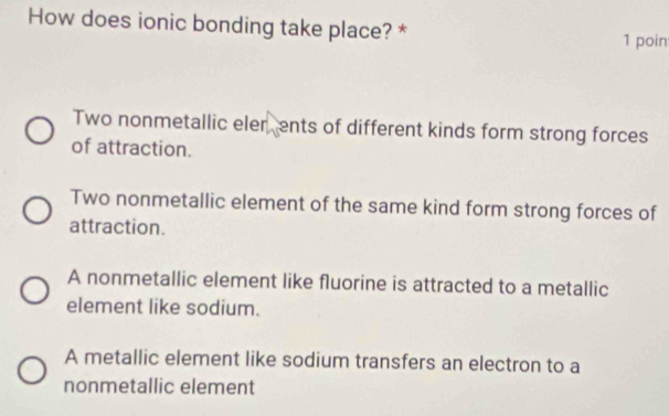 How does ionic bonding take place? * 1 poin
Two nonmetallic eler, ents of different kinds form strong forces
of attraction.
Two nonmetallic element of the same kind form strong forces of
attraction.
A nonmetallic element like fluorine is attracted to a metallic
element like sodium.
A metallic element like sodium transfers an electron to a
nonmetallic element