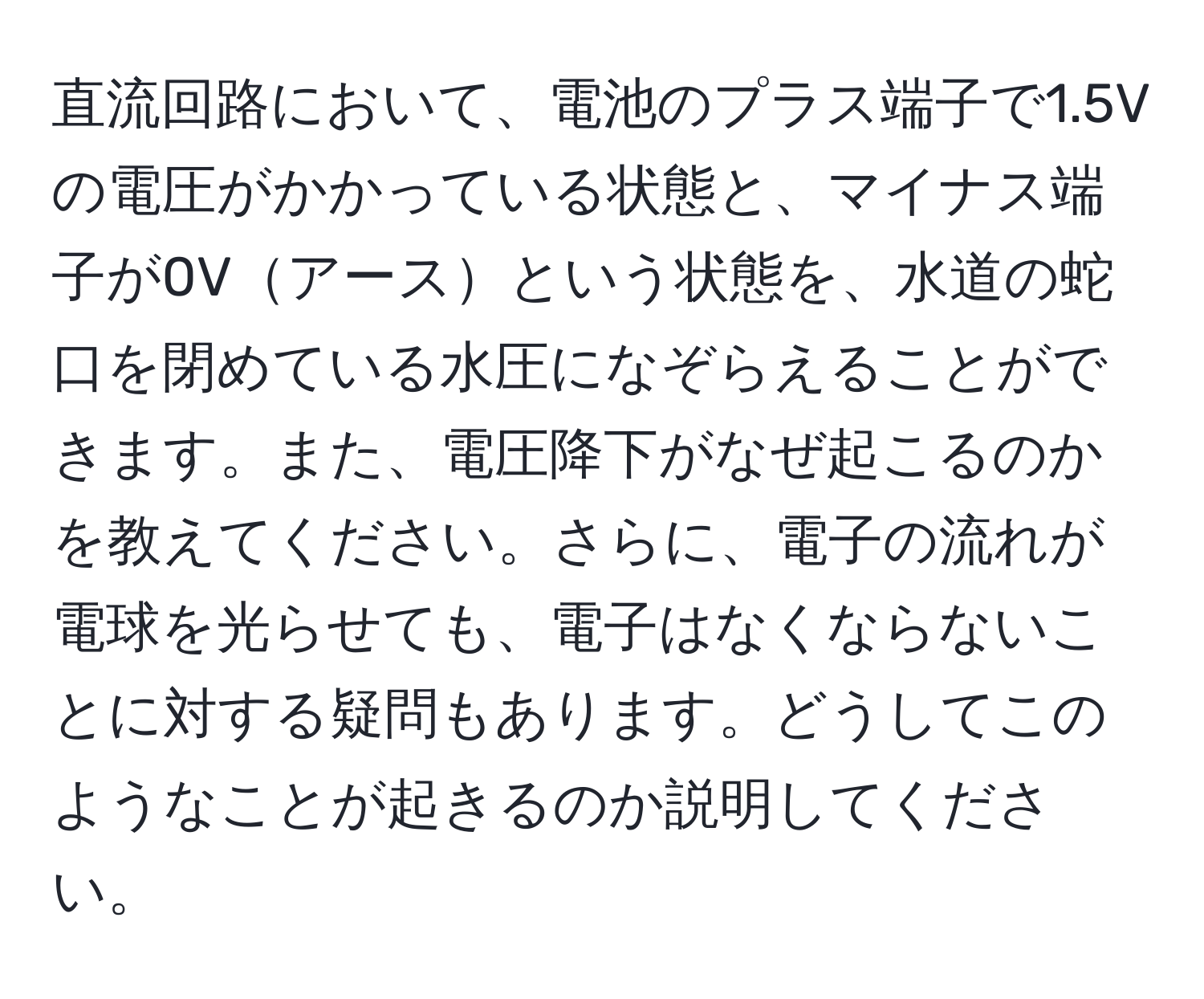 直流回路において、電池のプラス端子で1.5Vの電圧がかかっている状態と、マイナス端子が0Vアースという状態を、水道の蛇口を閉めている水圧になぞらえることができます。また、電圧降下がなぜ起こるのかを教えてください。さらに、電子の流れが電球を光らせても、電子はなくならないことに対する疑問もあります。どうしてこのようなことが起きるのか説明してください。