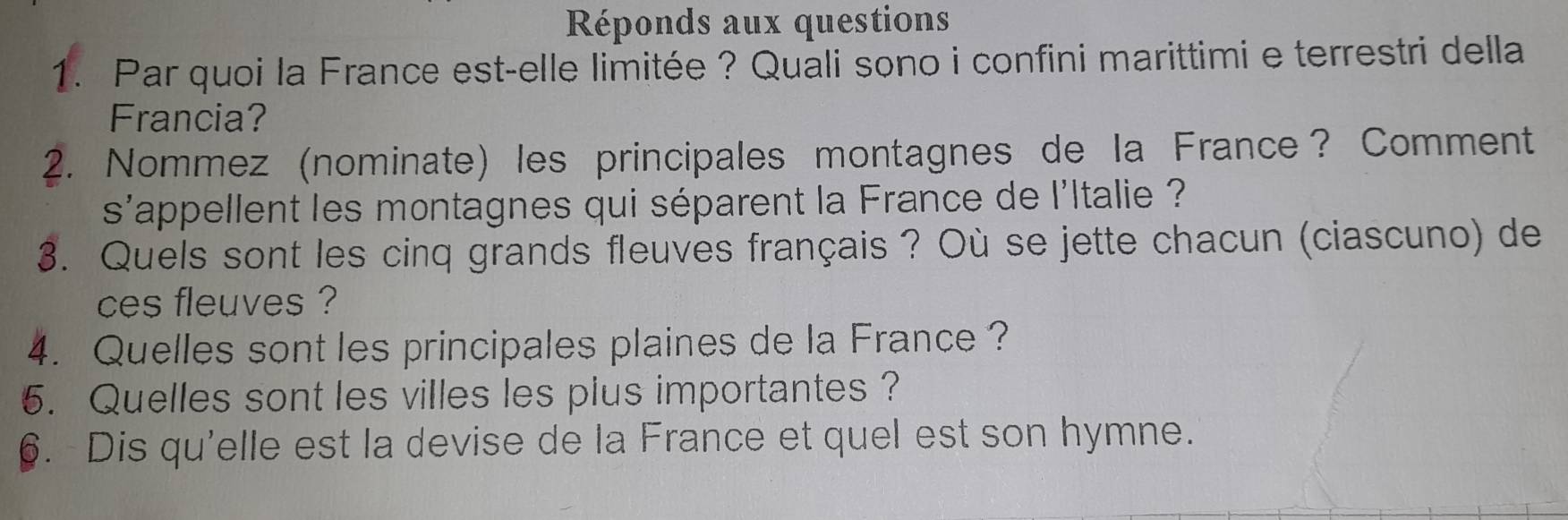 Réponds aux questions 
1. Par quoi la France est-elle limitée ? Quali sono i confini marittimi e terrestri della 
Francia? 
2. Nommez (nominate) les principales montagnes de la France? Comment 
s'appellent les montagnes qui séparent la France de l'ltalie ? 
3. Quels sont les cinq grands fleuves français ? Où se jette chacun (ciascuno) de 
ces fleuves ? 
4. Quelles sont les principales plaines de la France ? 
5. Quelles sont les villes les plus importantes ? 
6. Dis qu'elle est la devise de la France et quel est son hymne.