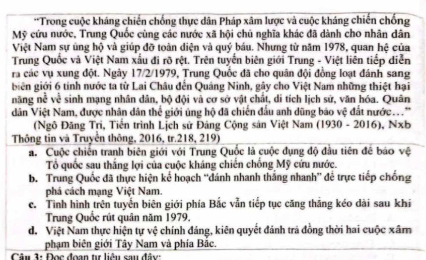 Trong cuộc kháng chiến chống thực dân Pháp xâm lược và cuộc kháng chiến chống
Mỹ cứu nước, Trung Quốc cùng các nước xã hội chủ nghĩa khác đã dành cho nhân dân
Việt Nam sự ủng hộ và giúp đỡ toàn diện và quý báu. Nhưng từ năm 1978, quan hệ của
Trung Quốc và Việt Nam xấu đi rõ rệt. Trên tuyến biên giới Trung - Việt liên tiếp diễn
ra các vụ xung đột. Ngày 17/2/1979, Trung Quốc đã cho quân đội đồng loạt đánh sang
biên giới 6 tính nước ta từ Lai Châu đến Quảng Ninh, gây cho Việt Nam những thiệt hại
năng nề về sinh mạng nhân dân, bộ đội và cơ sở vật chất, di tích lịch sử, văn hóa. Quân
dân Việt Nam, được nhân dân thể giới ủng hộ đã chiến đầu anh dũng bảo vệ đất nước..
(Ngô Đăng Tri, Tiến trình Lịch sử Đảng Cộng sản Việt Nam (1930-2016),Nxb
Thông tin và Truyền thông, 2016, tr.218, 219)
a. Cuộc chiến tranh biên giới với Trung Quốc là cuộc đụng độ đầu tiên đề bảo vệ
Tổ quốc sau thắng lợi của cuộc kháng chiến chống Mỹ cứu nước.
b. Trung Quốc đã thực hiện kế hoạch “đánh nhanh thắng nhanh” để trực tiếp chống
phá cách mạng Việt Nam.
c. Tình hình trên tuyển biên giới phía Bắc vẫn tiếp tục căng thăng kéo dài sau khi
Trung Quốc rút quân năm 1979.
d. Việt Nam thực hiện tự vệ chính đáng, kiên quyết đánh trả đồng thời hai cuộc xâm
phạm biên giới Tây Nam và phía Băc.
Câu 3: Đọc đoan tư liêu sau đây: