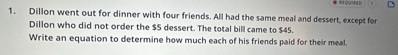 REQUIRED 1 
1. Dillon went out for dinner with four friends. All had the same meal and dessert, except for 
Dillon who did not order the $5 dessert. The total bill came to $45. 
Write an equation to determine how much each of his friends paid for their meal.