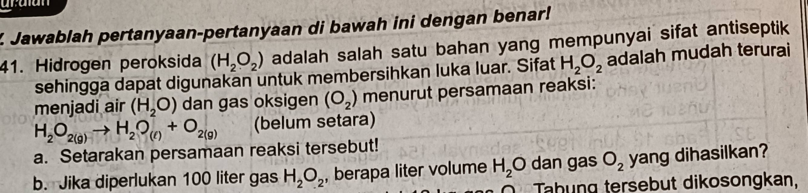 Jawablah pertanyaan-pertanyaan di bawah ini dengan benar! 
41. Hidrogen peroksida (H_2O_2) adalah salah satu bahan yang mempunyai sifat antiseptik 
sehingga dapat digunakan untuk membersihkan luka luar. Sifat H_2O_2 adalah mudah terurai 
menjadi air (H_2O) dan gas oksigen (O_2) menurut persamaan reaksi:
H_2O_2(g)to H_2O_(ell )+O_2(g) (belum setara) 
a. Setarakan persamaan reaksi tersebut! 
b. Jika diperlukan 100 liter gas H_2O_2 , berapa liter volume H_2O dan gas O_2 yang dihasilkan? 
Tahung tersebut dikosongkan,