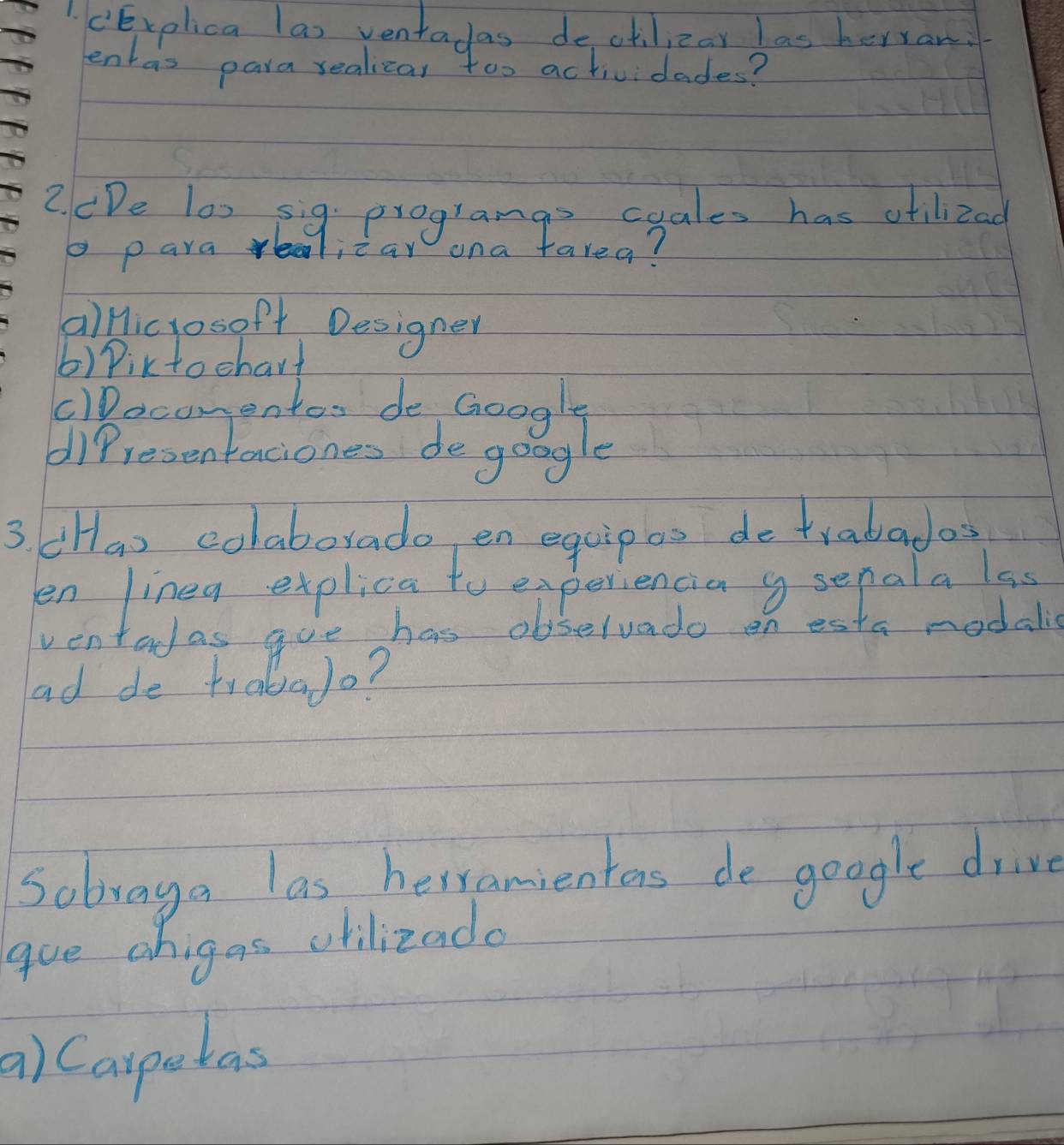 cExolica las venta las dectilizar las herar
lentas para realizar too actividades?
2. CDe lo) sig programas cyales has otilizad
o paraealicar ona farea?
alHicrosof+ Designer
()Piktochart
lDacomentos de Google
difresentaciones degongle
3 cHa) colaborado en equipas detrabados
en lineg explica to experiencia g senala lss
ventadas goe has obselvado on esta modals
ad de traba lo?
Sobvaga las herramientors de google drive
gue ohigas olilizado
a) Caspetas