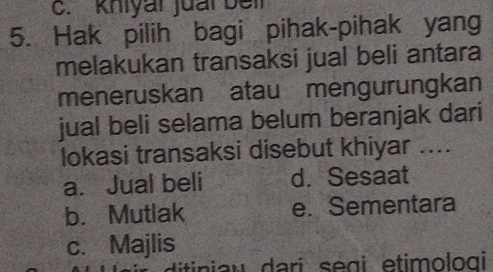 Khiyai juai bei
5. Hak pilih bagi pihak-pihak yang
melakukan transaksi jual beli antara
meneruskan atau mengurungkan
jual beli selama belum beranjak dari
lokasi transaksi disebut khiyar ....
a. Jual beli d. Sesaat
b. Mutlak e. Sementara
c. Majlis
ditiniau dari segi etimologi