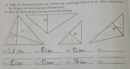 Trage die Grundseite g blau ein. Zeichne die zugehörige Höhe h rot ein. Miss entsprechen 
de Längen und berechne den Flächeninhalt. 
b) Miss die Seitenlängen und bestimme den Umfang. 
_
A= _ A= _ _ A=
_ 
_ 
_ 
_ 
_
u= _ U= _ U= _ _ u=