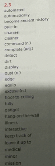 2.3 
automated 
automatically 
become ancient history 
built-in 
channel 
cleaner 
command (n.) 
complete (adj.) 
detect 
dirt 
display 
dust (n.) 
edge 
equip 
excuse (n.) 
floor-to-ceiling 
fully 
gadget 
hang-on-the-wall 
illness 
interactive 
keep track of 
leave it up to 
medical 
minor 
mission