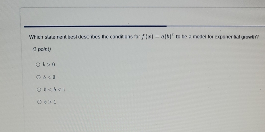 Which statement best describes the conditions for f(x)=a(b)^z to be a model for exponential growth?
(1 point)
b>0
b<0</tex>
0
b>1