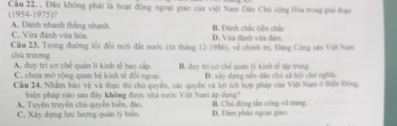 Đâu không phải là hoạt động ngoại giao của việt Nam Dân Chủ cộng Hòa trong giai đoạn
(1954-1975)?
A. Đánh nhanh thăng nhanh. B. Đánh chắc tiến chắc
C. Vừa đánh vừa hòa. D. Vira đánh vừra đàm.
Câu 23. Trong đường lối đổi mới đất nước (từ tháng 12-1986), về chính trị, Đảng Cộng sản Việt Nam
chù trương
A. duy trì cơ chế quản lí kinh tế bao cấp. B. duy trì cơ chế quân lý kinh tế tập trung.
C. chưa mở rộng quan hệ kinh tế đổi ngoại. D. xây dựng nên dân chủ xã hội chú nghĩa.
Câu 24. Nhằm bảo vệ và thực thi chủ quyền, các quyền và lợi ích hợp pháp của Việt Nam ở Biển Đồng,
biện pháp nào sau đây không được nhà nước Việt Nam áp dụng?
A. Tuyên truyền chủ quyền biên, đảo. B. Chủ động tân công vũ trang
C. Xây dựng lực lượng quản lý biên. D. Đàm phân ngoại giao.