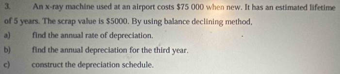 An x -ray machine used at an airport costs $75 000 when new. It has an estimated lifetime 
of 5 years. The scrap value is $5000. By using balance declining method, 
a) find the annual rate of depreciation. 
b) find the annual depreciation for the third year. 
c) construct the depreciation schedule.